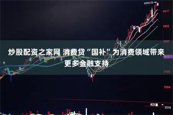 炒股配资之家网 消费贷“国补”为消费领域带来更多金融支持