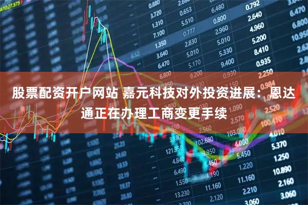 股票配资开户网站 嘉元科技对外投资进展：恩达通正在办理工商变更手续