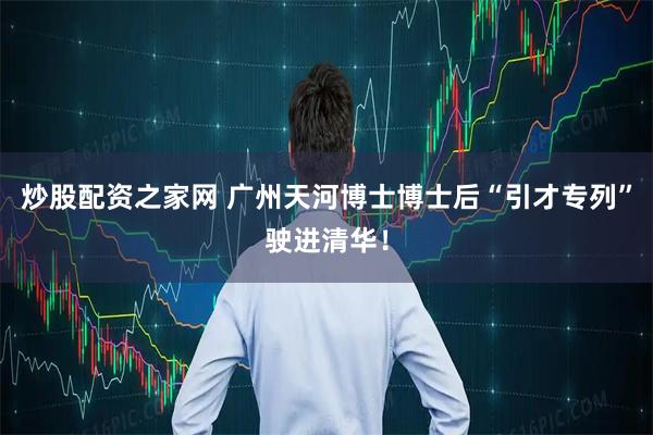 炒股配资之家网 广州天河博士博士后“引才专列”驶进清华!