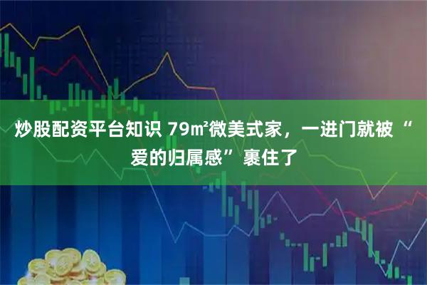 炒股配资平台知识 79㎡微美式家，一进门就被 “爱的归属感” 裹住了