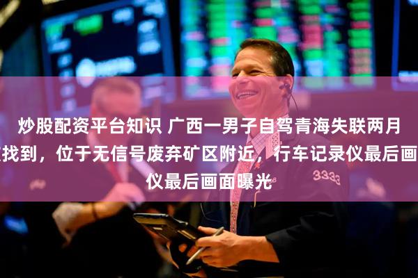 炒股配资平台知识 广西一男子自驾青海失联两月后车被找到,位于无信号废弃矿区附近,行车记录仪最后画面曝光