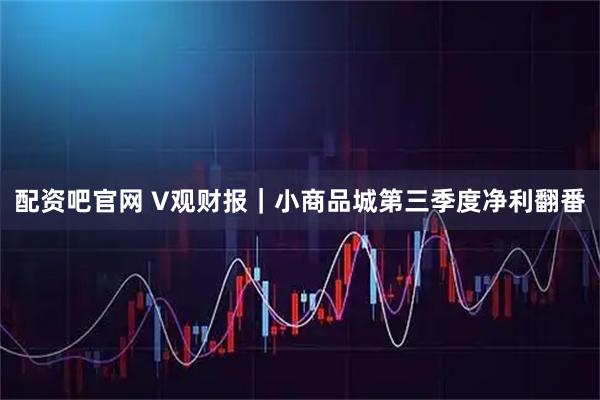 配资吧官网 V观财报|小商品城第三季度净利翻番