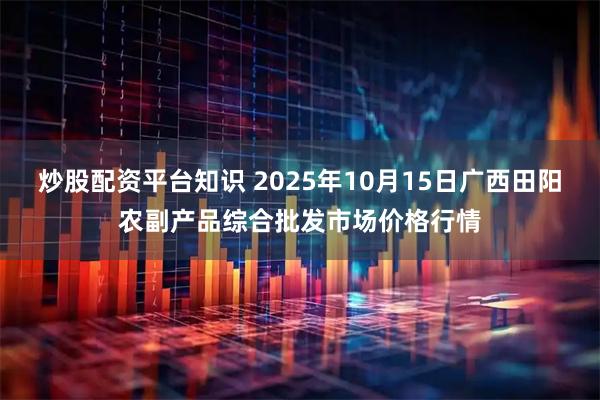 炒股配资平台知识 2025年10月15日广西田阳农副产品综合批发市场价格行情