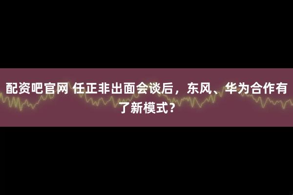 配资吧官网 任正非出面会谈后,东风、华为合作有了新模式?