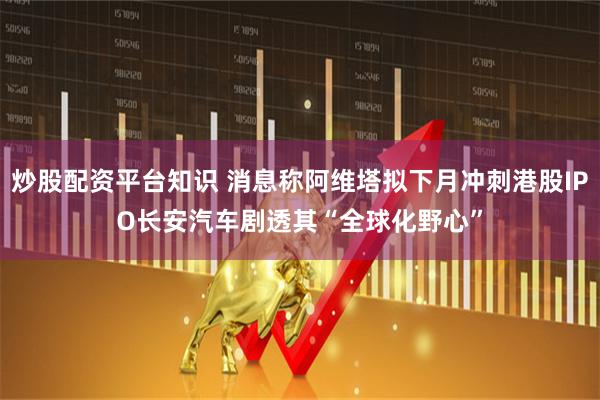 炒股配资平台知识 消息称阿维塔拟下月冲刺港股IPO 长安汽车剧透其“全球化野心”