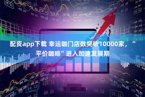 配资app下载 幸运咖门店数突破10000家,“平价咖啡”进入加速发展期