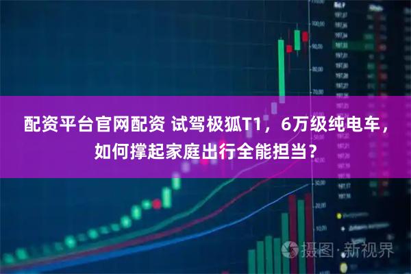 配资平台官网配资 试驾极狐T1，6万级纯电车，如何撑起家庭出行全能担当？