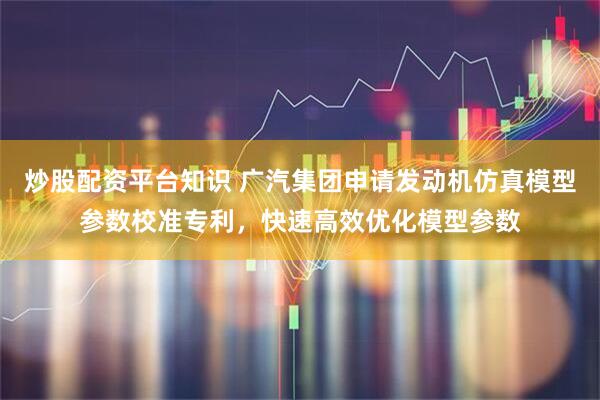 炒股配资平台知识 广汽集团申请发动机仿真模型参数校准专利,快速高效优化模型参数