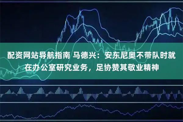 配资网站导航指南 马德兴：安东尼奥不带队时就在办公室研究业务，足协赞其敬业精神